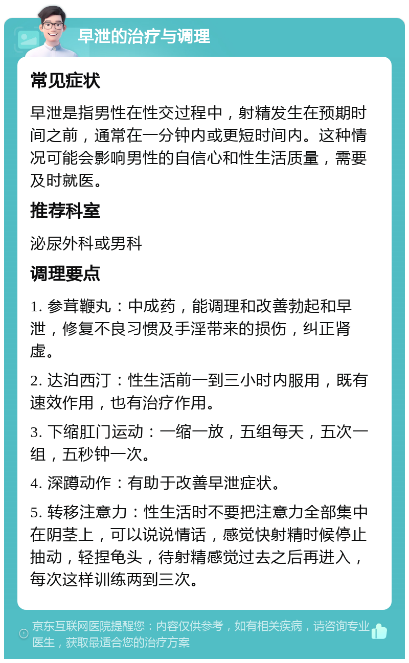 早泄的治疗与调理 常见症状 早泄是指男性在性交过程中，射精发生在预期时间之前，通常在一分钟内或更短时间内。这种情况可能会影响男性的自信心和性生活质量，需要及时就医。 推荐科室 泌尿外科或男科 调理要点 1. 参茸鞭丸：中成药，能调理和改善勃起和早泄，修复不良习惯及手淫带来的损伤，纠正肾虚。 2. 达泊西汀：性生活前一到三小时内服用，既有速效作用，也有治疗作用。 3. 下缩肛门运动：一缩一放，五组每天，五次一组，五秒钟一次。 4. 深蹲动作：有助于改善早泄症状。 5. 转移注意力：性生活时不要把注意力全部集中在阴茎上，可以说说情话，感觉快射精时候停止抽动，轻捏龟头，待射精感觉过去之后再进入，每次这样训练两到三次。