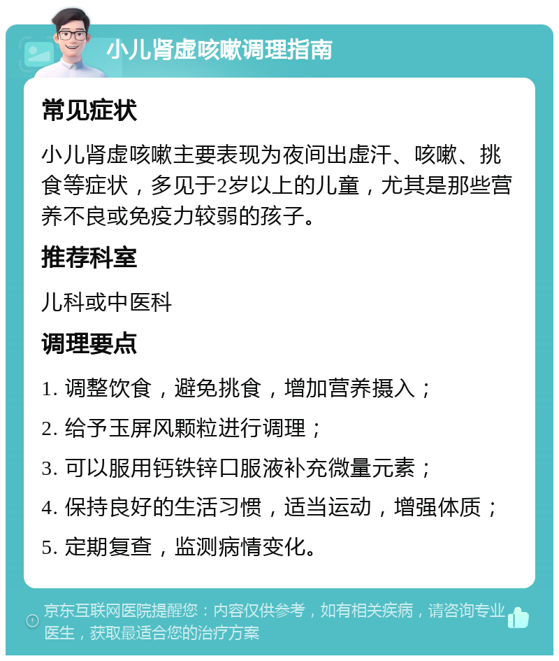 小儿肾虚咳嗽调理指南 常见症状 小儿肾虚咳嗽主要表现为夜间出虚汗、咳嗽、挑食等症状，多见于2岁以上的儿童，尤其是那些营养不良或免疫力较弱的孩子。 推荐科室 儿科或中医科 调理要点 1. 调整饮食，避免挑食，增加营养摄入； 2. 给予玉屏风颗粒进行调理； 3. 可以服用钙铁锌口服液补充微量元素； 4. 保持良好的生活习惯，适当运动，增强体质； 5. 定期复查，监测病情变化。