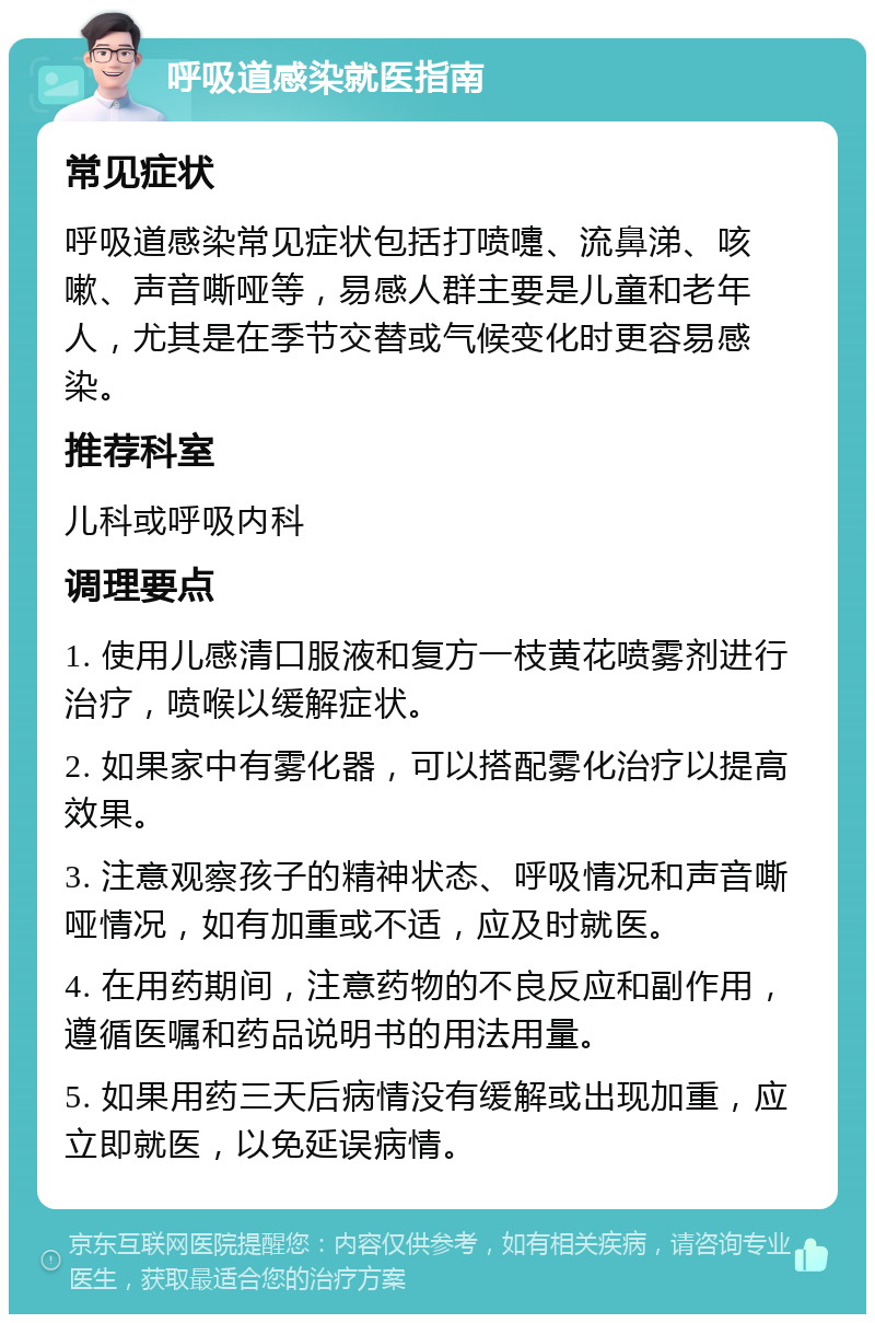 呼吸道感染就医指南 常见症状 呼吸道感染常见症状包括打喷嚏、流鼻涕、咳嗽、声音嘶哑等，易感人群主要是儿童和老年人，尤其是在季节交替或气候变化时更容易感染。 推荐科室 儿科或呼吸内科 调理要点 1. 使用儿感清口服液和复方一枝黄花喷雾剂进行治疗，喷喉以缓解症状。 2. 如果家中有雾化器，可以搭配雾化治疗以提高效果。 3. 注意观察孩子的精神状态、呼吸情况和声音嘶哑情况，如有加重或不适，应及时就医。 4. 在用药期间，注意药物的不良反应和副作用，遵循医嘱和药品说明书的用法用量。 5. 如果用药三天后病情没有缓解或出现加重，应立即就医，以免延误病情。