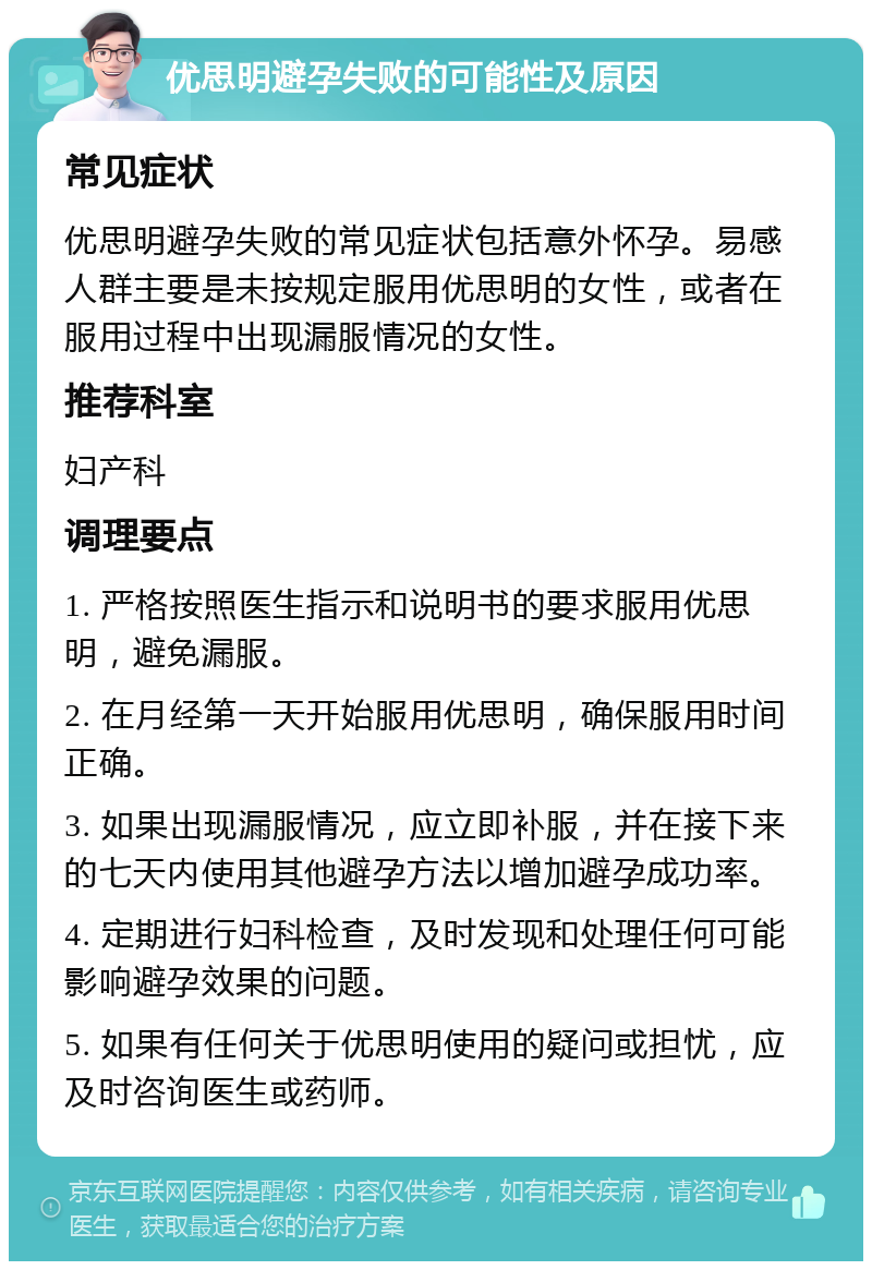 优思明避孕失败的可能性及原因 常见症状 优思明避孕失败的常见症状包括意外怀孕。易感人群主要是未按规定服用优思明的女性，或者在服用过程中出现漏服情况的女性。 推荐科室 妇产科 调理要点 1. 严格按照医生指示和说明书的要求服用优思明，避免漏服。 2. 在月经第一天开始服用优思明，确保服用时间正确。 3. 如果出现漏服情况，应立即补服，并在接下来的七天内使用其他避孕方法以增加避孕成功率。 4. 定期进行妇科检查，及时发现和处理任何可能影响避孕效果的问题。 5. 如果有任何关于优思明使用的疑问或担忧，应及时咨询医生或药师。