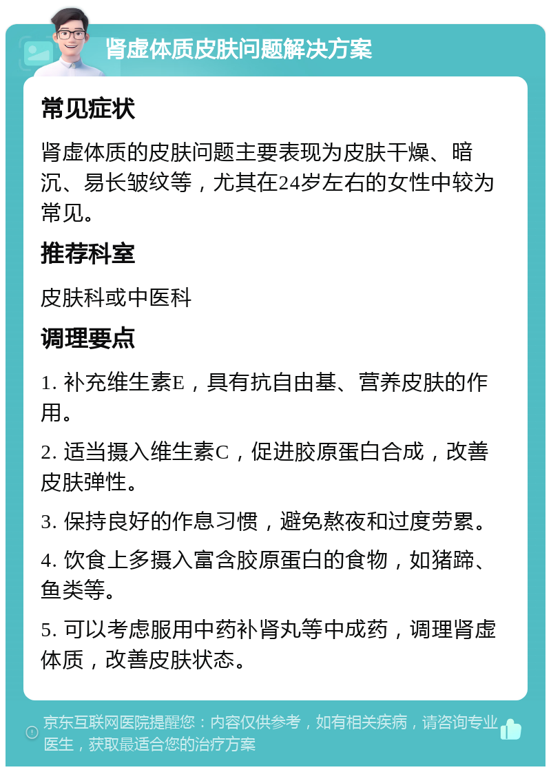 肾虚体质皮肤问题解决方案 常见症状 肾虚体质的皮肤问题主要表现为皮肤干燥、暗沉、易长皱纹等，尤其在24岁左右的女性中较为常见。 推荐科室 皮肤科或中医科 调理要点 1. 补充维生素E，具有抗自由基、营养皮肤的作用。 2. 适当摄入维生素C，促进胶原蛋白合成，改善皮肤弹性。 3. 保持良好的作息习惯，避免熬夜和过度劳累。 4. 饮食上多摄入富含胶原蛋白的食物，如猪蹄、鱼类等。 5. 可以考虑服用中药补肾丸等中成药，调理肾虚体质，改善皮肤状态。