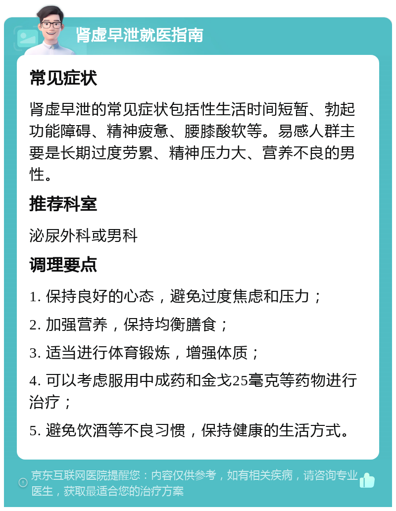 肾虚早泄就医指南 常见症状 肾虚早泄的常见症状包括性生活时间短暂、勃起功能障碍、精神疲惫、腰膝酸软等。易感人群主要是长期过度劳累、精神压力大、营养不良的男性。 推荐科室 泌尿外科或男科 调理要点 1. 保持良好的心态，避免过度焦虑和压力； 2. 加强营养，保持均衡膳食； 3. 适当进行体育锻炼，增强体质； 4. 可以考虑服用中成药和金戈25毫克等药物进行治疗； 5. 避免饮酒等不良习惯，保持健康的生活方式。