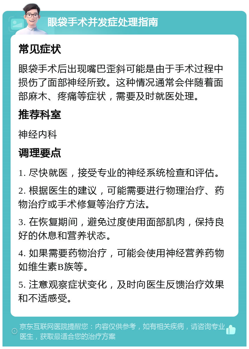 眼袋手术并发症处理指南 常见症状 眼袋手术后出现嘴巴歪斜可能是由于手术过程中损伤了面部神经所致。这种情况通常会伴随着面部麻木、疼痛等症状，需要及时就医处理。 推荐科室 神经内科 调理要点 1. 尽快就医，接受专业的神经系统检查和评估。 2. 根据医生的建议，可能需要进行物理治疗、药物治疗或手术修复等治疗方法。 3. 在恢复期间，避免过度使用面部肌肉，保持良好的休息和营养状态。 4. 如果需要药物治疗，可能会使用神经营养药物如维生素B族等。 5. 注意观察症状变化，及时向医生反馈治疗效果和不适感受。