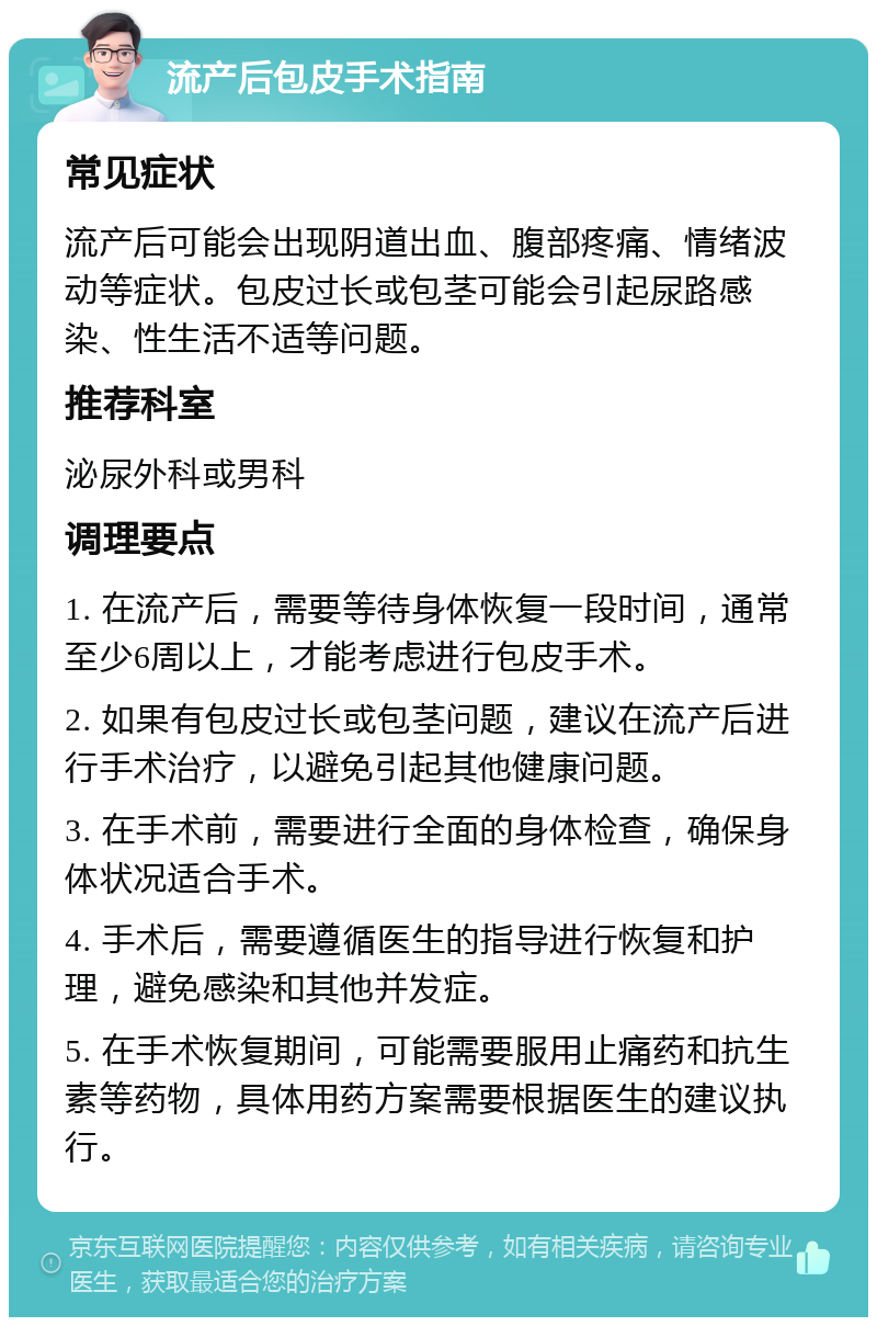 流产后包皮手术指南 常见症状 流产后可能会出现阴道出血、腹部疼痛、情绪波动等症状。包皮过长或包茎可能会引起尿路感染、性生活不适等问题。 推荐科室 泌尿外科或男科 调理要点 1. 在流产后，需要等待身体恢复一段时间，通常至少6周以上，才能考虑进行包皮手术。 2. 如果有包皮过长或包茎问题，建议在流产后进行手术治疗，以避免引起其他健康问题。 3. 在手术前，需要进行全面的身体检查，确保身体状况适合手术。 4. 手术后，需要遵循医生的指导进行恢复和护理，避免感染和其他并发症。 5. 在手术恢复期间，可能需要服用止痛药和抗生素等药物，具体用药方案需要根据医生的建议执行。