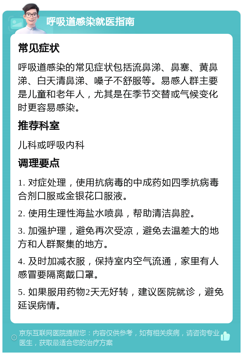 呼吸道感染就医指南 常见症状 呼吸道感染的常见症状包括流鼻涕、鼻塞、黄鼻涕、白天清鼻涕、嗓子不舒服等。易感人群主要是儿童和老年人，尤其是在季节交替或气候变化时更容易感染。 推荐科室 儿科或呼吸内科 调理要点 1. 对症处理，使用抗病毒的中成药如四季抗病毒合剂口服或金银花口服液。 2. 使用生理性海盐水喷鼻，帮助清洁鼻腔。 3. 加强护理，避免再次受凉，避免去温差大的地方和人群聚集的地方。 4. 及时加减衣服，保持室内空气流通，家里有人感冒要隔离戴口罩。 5. 如果服用药物2天无好转，建议医院就诊，避免延误病情。