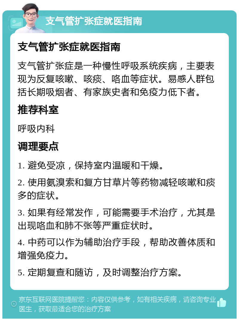 支气管扩张症就医指南 支气管扩张症就医指南 支气管扩张症是一种慢性呼吸系统疾病，主要表现为反复咳嗽、咳痰、咯血等症状。易感人群包括长期吸烟者、有家族史者和免疫力低下者。 推荐科室 呼吸内科 调理要点 1. 避免受凉，保持室内温暖和干燥。 2. 使用氨溴索和复方甘草片等药物减轻咳嗽和痰多的症状。 3. 如果有经常发作，可能需要手术治疗，尤其是出现咯血和肺不张等严重症状时。 4. 中药可以作为辅助治疗手段，帮助改善体质和增强免疫力。 5. 定期复查和随访，及时调整治疗方案。