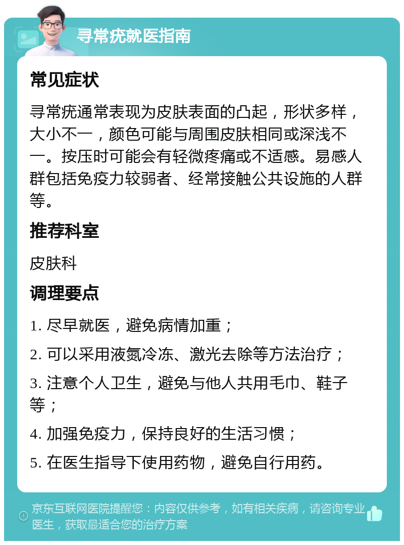 寻常疣就医指南 常见症状 寻常疣通常表现为皮肤表面的凸起，形状多样，大小不一，颜色可能与周围皮肤相同或深浅不一。按压时可能会有轻微疼痛或不适感。易感人群包括免疫力较弱者、经常接触公共设施的人群等。 推荐科室 皮肤科 调理要点 1. 尽早就医，避免病情加重； 2. 可以采用液氮冷冻、激光去除等方法治疗； 3. 注意个人卫生，避免与他人共用毛巾、鞋子等； 4. 加强免疫力，保持良好的生活习惯； 5. 在医生指导下使用药物，避免自行用药。