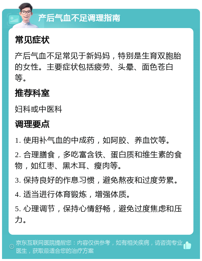 产后气血不足调理指南 常见症状 产后气血不足常见于新妈妈，特别是生育双胞胎的女性。主要症状包括疲劳、头晕、面色苍白等。 推荐科室 妇科或中医科 调理要点 1. 使用补气血的中成药，如阿胶、养血饮等。 2. 合理膳食，多吃富含铁、蛋白质和维生素的食物，如红枣、黑木耳、瘦肉等。 3. 保持良好的作息习惯，避免熬夜和过度劳累。 4. 适当进行体育锻炼，增强体质。 5. 心理调节，保持心情舒畅，避免过度焦虑和压力。