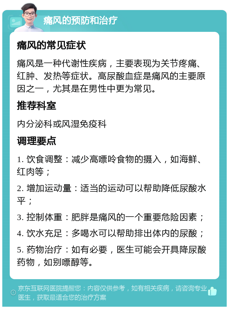 痛风的预防和治疗 痛风的常见症状 痛风是一种代谢性疾病，主要表现为关节疼痛、红肿、发热等症状。高尿酸血症是痛风的主要原因之一，尤其是在男性中更为常见。 推荐科室 内分泌科或风湿免疫科 调理要点 1. 饮食调整：减少高嘌呤食物的摄入，如海鲜、红肉等； 2. 增加运动量：适当的运动可以帮助降低尿酸水平； 3. 控制体重：肥胖是痛风的一个重要危险因素； 4. 饮水充足：多喝水可以帮助排出体内的尿酸； 5. 药物治疗：如有必要，医生可能会开具降尿酸药物，如别嘌醇等。