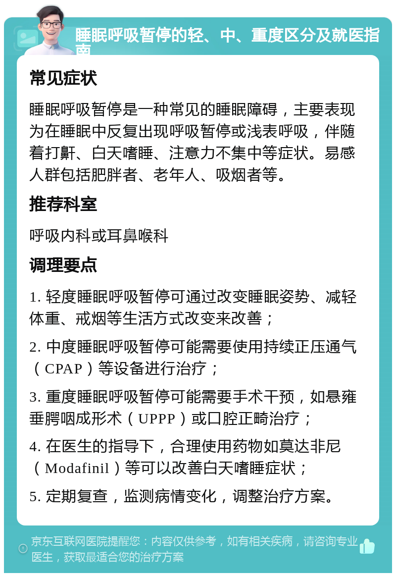 睡眠呼吸暂停的轻、中、重度区分及就医指南 常见症状 睡眠呼吸暂停是一种常见的睡眠障碍，主要表现为在睡眠中反复出现呼吸暂停或浅表呼吸，伴随着打鼾、白天嗜睡、注意力不集中等症状。易感人群包括肥胖者、老年人、吸烟者等。 推荐科室 呼吸内科或耳鼻喉科 调理要点 1. 轻度睡眠呼吸暂停可通过改变睡眠姿势、减轻体重、戒烟等生活方式改变来改善； 2. 中度睡眠呼吸暂停可能需要使用持续正压通气（CPAP）等设备进行治疗； 3. 重度睡眠呼吸暂停可能需要手术干预，如悬雍垂腭咽成形术（UPPP）或口腔正畸治疗； 4. 在医生的指导下，合理使用药物如莫达非尼（Modafinil）等可以改善白天嗜睡症状； 5. 定期复查，监测病情变化，调整治疗方案。