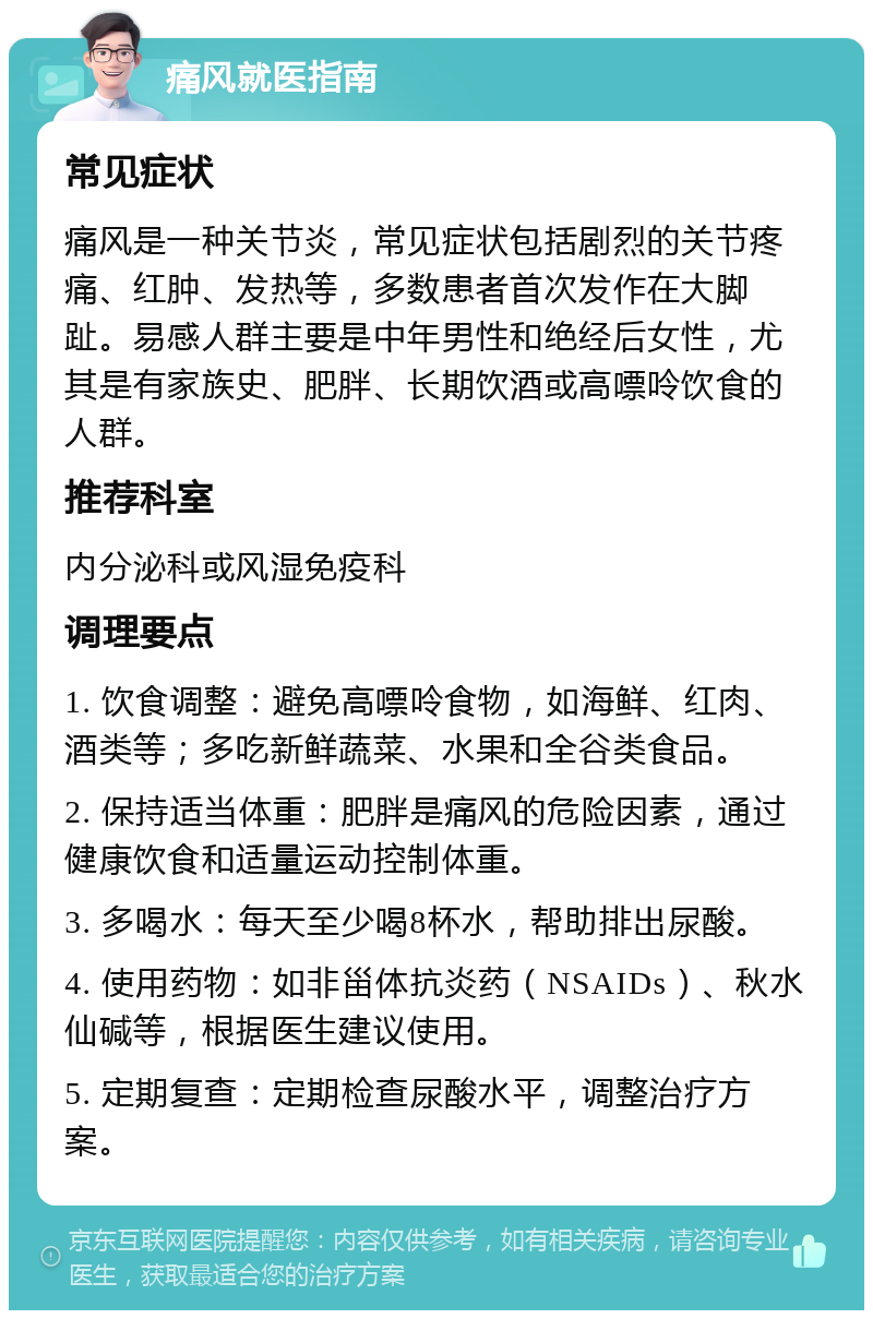 痛风就医指南 常见症状 痛风是一种关节炎，常见症状包括剧烈的关节疼痛、红肿、发热等，多数患者首次发作在大脚趾。易感人群主要是中年男性和绝经后女性，尤其是有家族史、肥胖、长期饮酒或高嘌呤饮食的人群。 推荐科室 内分泌科或风湿免疫科 调理要点 1. 饮食调整：避免高嘌呤食物，如海鲜、红肉、酒类等；多吃新鲜蔬菜、水果和全谷类食品。 2. 保持适当体重：肥胖是痛风的危险因素，通过健康饮食和适量运动控制体重。 3. 多喝水：每天至少喝8杯水，帮助排出尿酸。 4. 使用药物：如非甾体抗炎药（NSAIDs）、秋水仙碱等，根据医生建议使用。 5. 定期复查：定期检查尿酸水平，调整治疗方案。