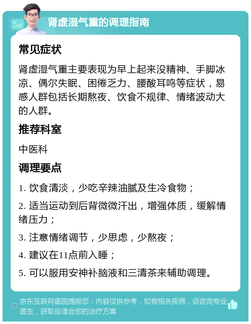 肾虚湿气重的调理指南 常见症状 肾虚湿气重主要表现为早上起来没精神、手脚冰凉、偶尔失眠、困倦乏力、腰酸耳鸣等症状，易感人群包括长期熬夜、饮食不规律、情绪波动大的人群。 推荐科室 中医科 调理要点 1. 饮食清淡，少吃辛辣油腻及生冷食物； 2. 适当运动到后背微微汗出，增强体质，缓解情绪压力； 3. 注意情绪调节，少思虑，少熬夜； 4. 建议在11点前入睡； 5. 可以服用安神补脑液和三清茶来辅助调理。