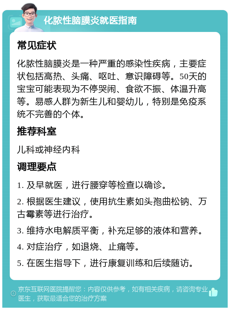 化脓性脑膜炎就医指南 常见症状 化脓性脑膜炎是一种严重的感染性疾病，主要症状包括高热、头痛、呕吐、意识障碍等。50天的宝宝可能表现为不停哭闹、食欲不振、体温升高等。易感人群为新生儿和婴幼儿，特别是免疫系统不完善的个体。 推荐科室 儿科或神经内科 调理要点 1. 及早就医，进行腰穿等检查以确诊。 2. 根据医生建议，使用抗生素如头孢曲松钠、万古霉素等进行治疗。 3. 维持水电解质平衡，补充足够的液体和营养。 4. 对症治疗，如退烧、止痛等。 5. 在医生指导下，进行康复训练和后续随访。