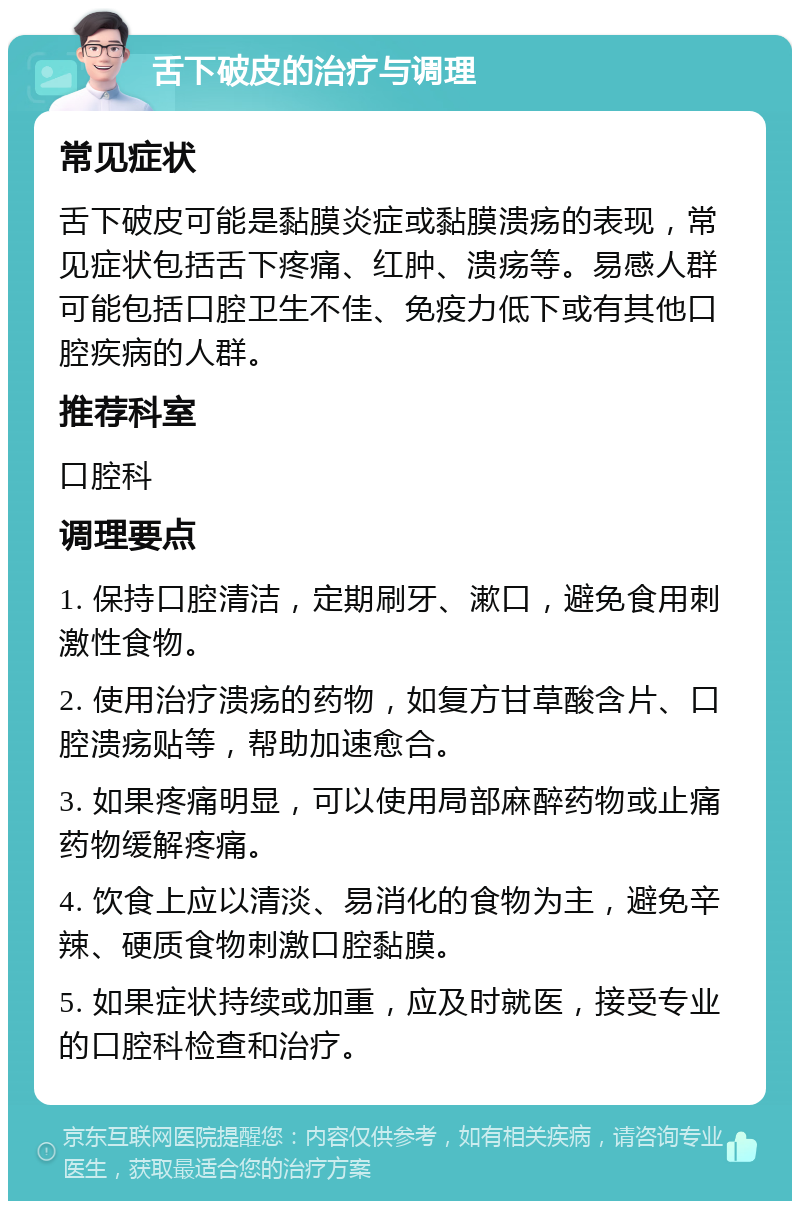 舌下破皮的治疗与调理 常见症状 舌下破皮可能是黏膜炎症或黏膜溃疡的表现，常见症状包括舌下疼痛、红肿、溃疡等。易感人群可能包括口腔卫生不佳、免疫力低下或有其他口腔疾病的人群。 推荐科室 口腔科 调理要点 1. 保持口腔清洁，定期刷牙、漱口，避免食用刺激性食物。 2. 使用治疗溃疡的药物，如复方甘草酸含片、口腔溃疡贴等，帮助加速愈合。 3. 如果疼痛明显，可以使用局部麻醉药物或止痛药物缓解疼痛。 4. 饮食上应以清淡、易消化的食物为主，避免辛辣、硬质食物刺激口腔黏膜。 5. 如果症状持续或加重，应及时就医，接受专业的口腔科检查和治疗。