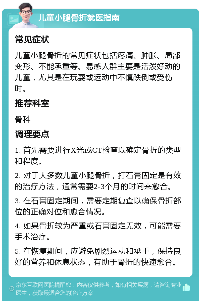 儿童小腿骨折就医指南 常见症状 儿童小腿骨折的常见症状包括疼痛、肿胀、局部变形、不能承重等。易感人群主要是活泼好动的儿童，尤其是在玩耍或运动中不慎跌倒或受伤时。 推荐科室 骨科 调理要点 1. 首先需要进行X光或CT检查以确定骨折的类型和程度。 2. 对于大多数儿童小腿骨折，打石膏固定是有效的治疗方法，通常需要2-3个月的时间来愈合。 3. 在石膏固定期间，需要定期复查以确保骨折部位的正确对位和愈合情况。 4. 如果骨折较为严重或石膏固定无效，可能需要手术治疗。 5. 在恢复期间，应避免剧烈运动和承重，保持良好的营养和休息状态，有助于骨折的快速愈合。