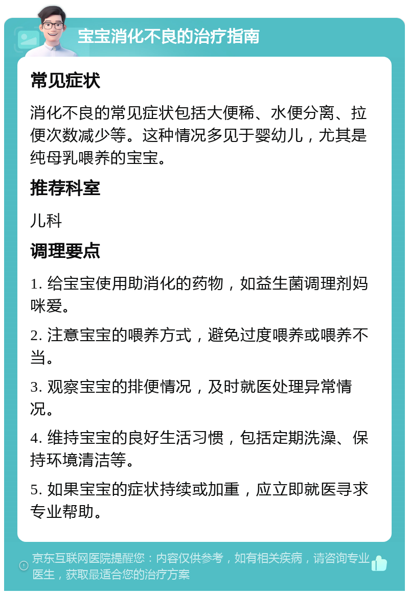 宝宝消化不良的治疗指南 常见症状 消化不良的常见症状包括大便稀、水便分离、拉便次数减少等。这种情况多见于婴幼儿，尤其是纯母乳喂养的宝宝。 推荐科室 儿科 调理要点 1. 给宝宝使用助消化的药物，如益生菌调理剂妈咪爱。 2. 注意宝宝的喂养方式，避免过度喂养或喂养不当。 3. 观察宝宝的排便情况，及时就医处理异常情况。 4. 维持宝宝的良好生活习惯，包括定期洗澡、保持环境清洁等。 5. 如果宝宝的症状持续或加重，应立即就医寻求专业帮助。