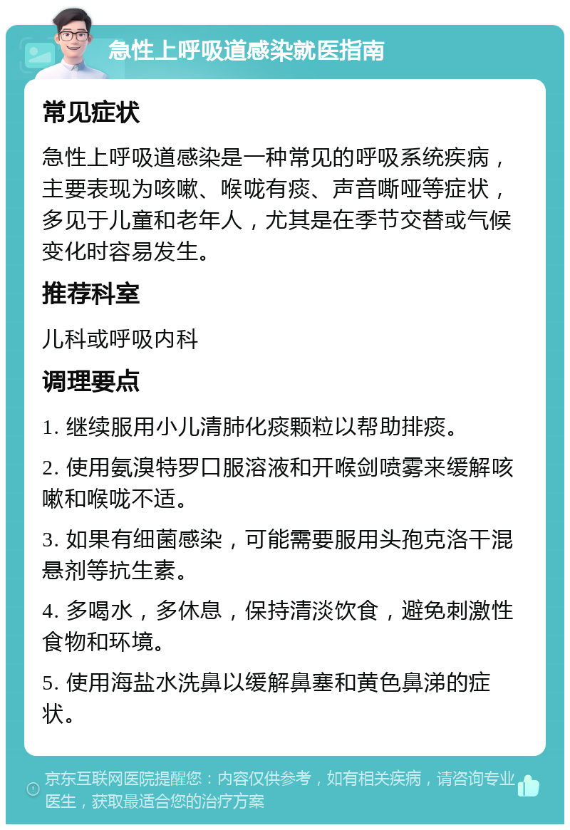 急性上呼吸道感染就医指南 常见症状 急性上呼吸道感染是一种常见的呼吸系统疾病，主要表现为咳嗽、喉咙有痰、声音嘶哑等症状，多见于儿童和老年人，尤其是在季节交替或气候变化时容易发生。 推荐科室 儿科或呼吸内科 调理要点 1. 继续服用小儿清肺化痰颗粒以帮助排痰。 2. 使用氨溴特罗口服溶液和开喉剑喷雾来缓解咳嗽和喉咙不适。 3. 如果有细菌感染，可能需要服用头孢克洛干混悬剂等抗生素。 4. 多喝水，多休息，保持清淡饮食，避免刺激性食物和环境。 5. 使用海盐水洗鼻以缓解鼻塞和黄色鼻涕的症状。