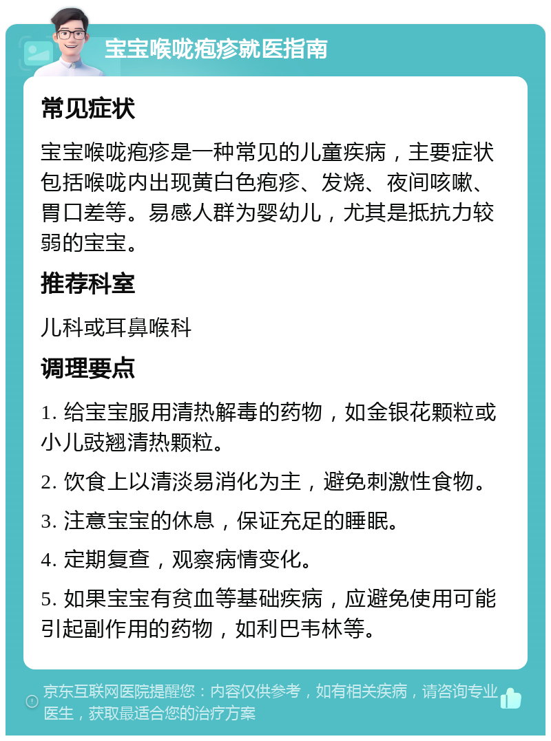 宝宝喉咙疱疹就医指南 常见症状 宝宝喉咙疱疹是一种常见的儿童疾病，主要症状包括喉咙内出现黄白色疱疹、发烧、夜间咳嗽、胃口差等。易感人群为婴幼儿，尤其是抵抗力较弱的宝宝。 推荐科室 儿科或耳鼻喉科 调理要点 1. 给宝宝服用清热解毒的药物，如金银花颗粒或小儿豉翘清热颗粒。 2. 饮食上以清淡易消化为主，避免刺激性食物。 3. 注意宝宝的休息，保证充足的睡眠。 4. 定期复查，观察病情变化。 5. 如果宝宝有贫血等基础疾病，应避免使用可能引起副作用的药物，如利巴韦林等。