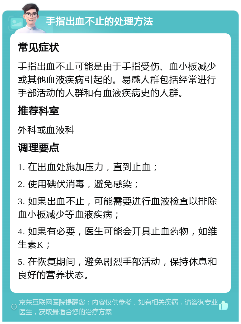 手指出血不止的处理方法 常见症状 手指出血不止可能是由于手指受伤、血小板减少或其他血液疾病引起的。易感人群包括经常进行手部活动的人群和有血液疾病史的人群。 推荐科室 外科或血液科 调理要点 1. 在出血处施加压力，直到止血； 2. 使用碘伏消毒，避免感染； 3. 如果出血不止，可能需要进行血液检查以排除血小板减少等血液疾病； 4. 如果有必要，医生可能会开具止血药物，如维生素K； 5. 在恢复期间，避免剧烈手部活动，保持休息和良好的营养状态。