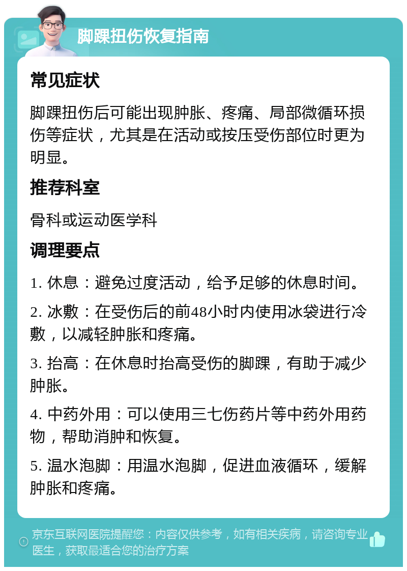 脚踝扭伤恢复指南 常见症状 脚踝扭伤后可能出现肿胀、疼痛、局部微循环损伤等症状，尤其是在活动或按压受伤部位时更为明显。 推荐科室 骨科或运动医学科 调理要点 1. 休息：避免过度活动，给予足够的休息时间。 2. 冰敷：在受伤后的前48小时内使用冰袋进行冷敷，以减轻肿胀和疼痛。 3. 抬高：在休息时抬高受伤的脚踝，有助于减少肿胀。 4. 中药外用：可以使用三七伤药片等中药外用药物，帮助消肿和恢复。 5. 温水泡脚：用温水泡脚，促进血液循环，缓解肿胀和疼痛。