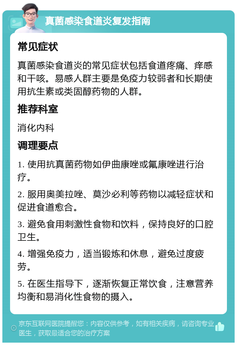 真菌感染食道炎复发指南 常见症状 真菌感染食道炎的常见症状包括食道疼痛、痒感和干咳。易感人群主要是免疫力较弱者和长期使用抗生素或类固醇药物的人群。 推荐科室 消化内科 调理要点 1. 使用抗真菌药物如伊曲康唑或氟康唑进行治疗。 2. 服用奥美拉唑、莫沙必利等药物以减轻症状和促进食道愈合。 3. 避免食用刺激性食物和饮料，保持良好的口腔卫生。 4. 增强免疫力，适当锻炼和休息，避免过度疲劳。 5. 在医生指导下，逐渐恢复正常饮食，注意营养均衡和易消化性食物的摄入。