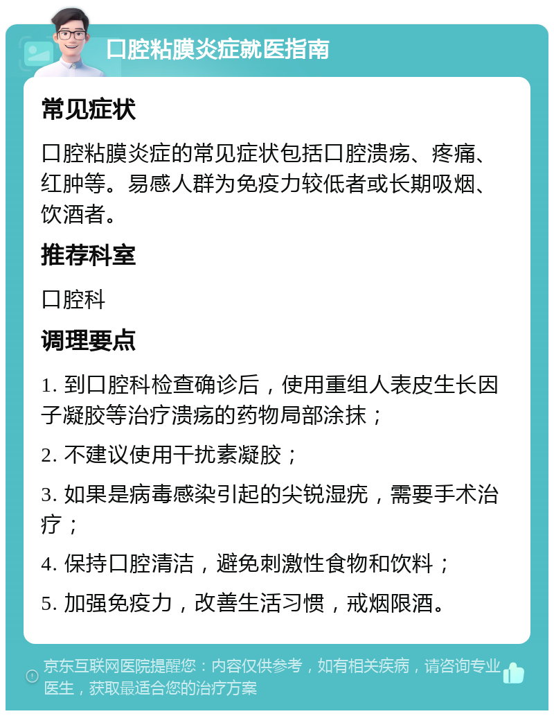 口腔粘膜炎症就医指南 常见症状 口腔粘膜炎症的常见症状包括口腔溃疡、疼痛、红肿等。易感人群为免疫力较低者或长期吸烟、饮酒者。 推荐科室 口腔科 调理要点 1. 到口腔科检查确诊后，使用重组人表皮生长因子凝胶等治疗溃疡的药物局部涂抹； 2. 不建议使用干扰素凝胶； 3. 如果是病毒感染引起的尖锐湿疣，需要手术治疗； 4. 保持口腔清洁，避免刺激性食物和饮料； 5. 加强免疫力，改善生活习惯，戒烟限酒。