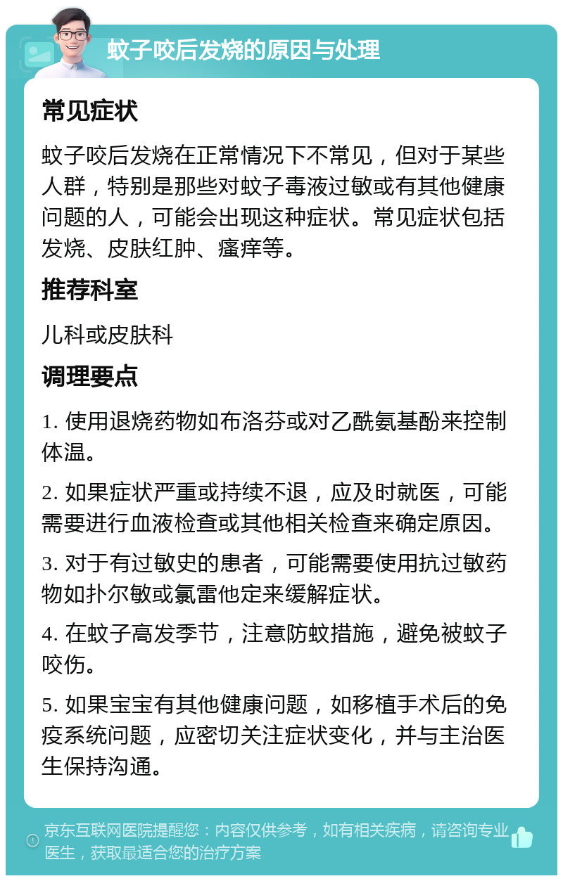 蚊子咬后发烧的原因与处理 常见症状 蚊子咬后发烧在正常情况下不常见，但对于某些人群，特别是那些对蚊子毒液过敏或有其他健康问题的人，可能会出现这种症状。常见症状包括发烧、皮肤红肿、瘙痒等。 推荐科室 儿科或皮肤科 调理要点 1. 使用退烧药物如布洛芬或对乙酰氨基酚来控制体温。 2. 如果症状严重或持续不退，应及时就医，可能需要进行血液检查或其他相关检查来确定原因。 3. 对于有过敏史的患者，可能需要使用抗过敏药物如扑尔敏或氯雷他定来缓解症状。 4. 在蚊子高发季节，注意防蚊措施，避免被蚊子咬伤。 5. 如果宝宝有其他健康问题，如移植手术后的免疫系统问题，应密切关注症状变化，并与主治医生保持沟通。