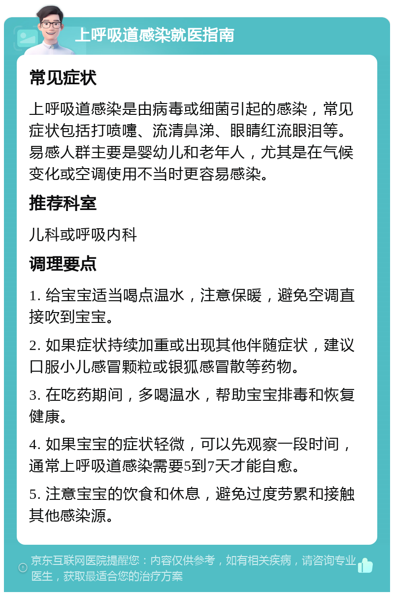 上呼吸道感染就医指南 常见症状 上呼吸道感染是由病毒或细菌引起的感染，常见症状包括打喷嚏、流清鼻涕、眼睛红流眼泪等。易感人群主要是婴幼儿和老年人，尤其是在气候变化或空调使用不当时更容易感染。 推荐科室 儿科或呼吸内科 调理要点 1. 给宝宝适当喝点温水，注意保暖，避免空调直接吹到宝宝。 2. 如果症状持续加重或出现其他伴随症状，建议口服小儿感冒颗粒或银狐感冒散等药物。 3. 在吃药期间，多喝温水，帮助宝宝排毒和恢复健康。 4. 如果宝宝的症状轻微，可以先观察一段时间，通常上呼吸道感染需要5到7天才能自愈。 5. 注意宝宝的饮食和休息，避免过度劳累和接触其他感染源。