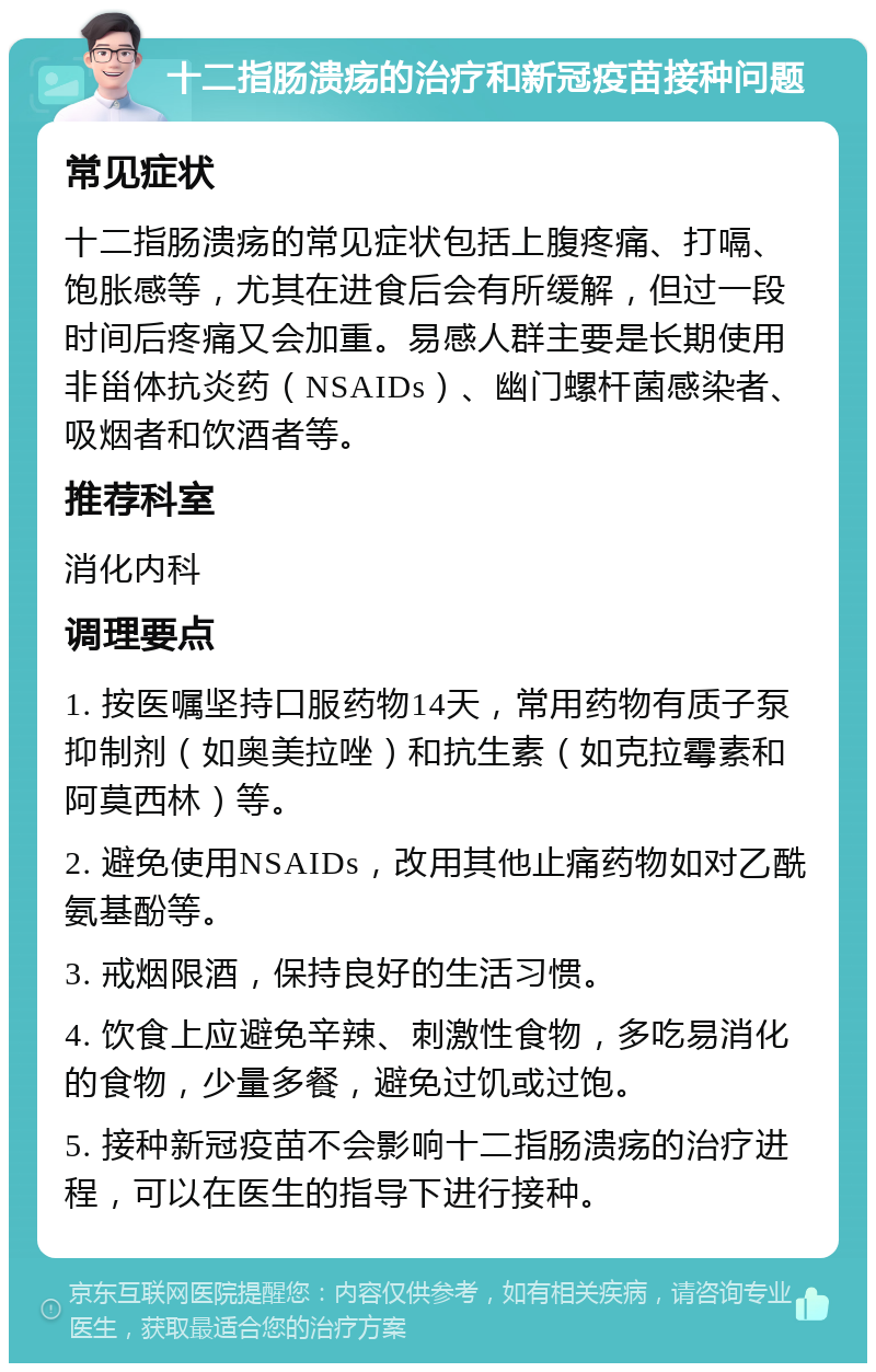 十二指肠溃疡的治疗和新冠疫苗接种问题 常见症状 十二指肠溃疡的常见症状包括上腹疼痛、打嗝、饱胀感等，尤其在进食后会有所缓解，但过一段时间后疼痛又会加重。易感人群主要是长期使用非甾体抗炎药（NSAIDs）、幽门螺杆菌感染者、吸烟者和饮酒者等。 推荐科室 消化内科 调理要点 1. 按医嘱坚持口服药物14天，常用药物有质子泵抑制剂（如奥美拉唑）和抗生素（如克拉霉素和阿莫西林）等。 2. 避免使用NSAIDs，改用其他止痛药物如对乙酰氨基酚等。 3. 戒烟限酒，保持良好的生活习惯。 4. 饮食上应避免辛辣、刺激性食物，多吃易消化的食物，少量多餐，避免过饥或过饱。 5. 接种新冠疫苗不会影响十二指肠溃疡的治疗进程，可以在医生的指导下进行接种。