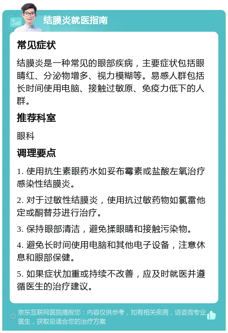 结膜炎就医指南 常见症状 结膜炎是一种常见的眼部疾病，主要症状包括眼睛红、分泌物增多、视力模糊等。易感人群包括长时间使用电脑、接触过敏原、免疫力低下的人群。 推荐科室 眼科 调理要点 1. 使用抗生素眼药水如妥布霉素或盐酸左氧治疗感染性结膜炎。 2. 对于过敏性结膜炎，使用抗过敏药物如氯雷他定或酮替芬进行治疗。 3. 保持眼部清洁，避免揉眼睛和接触污染物。 4. 避免长时间使用电脑和其他电子设备，注意休息和眼部保健。 5. 如果症状加重或持续不改善，应及时就医并遵循医生的治疗建议。