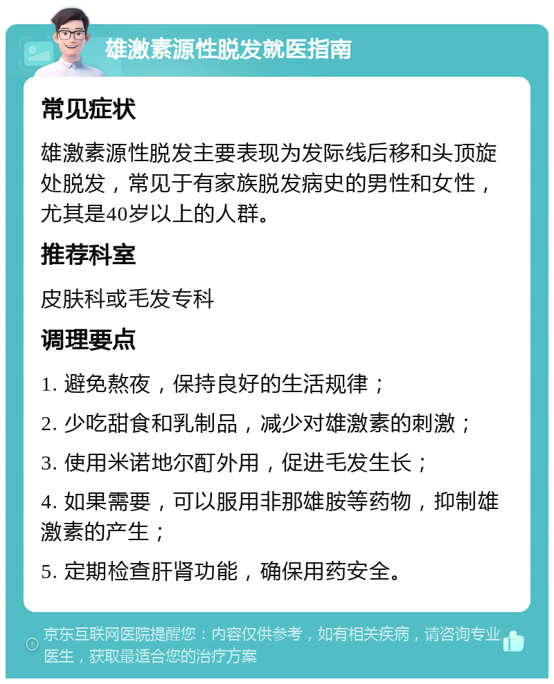 雄激素源性脱发就医指南 常见症状 雄激素源性脱发主要表现为发际线后移和头顶旋处脱发，常见于有家族脱发病史的男性和女性，尤其是40岁以上的人群。 推荐科室 皮肤科或毛发专科 调理要点 1. 避免熬夜，保持良好的生活规律； 2. 少吃甜食和乳制品，减少对雄激素的刺激； 3. 使用米诺地尔酊外用，促进毛发生长； 4. 如果需要，可以服用非那雄胺等药物，抑制雄激素的产生； 5. 定期检查肝肾功能，确保用药安全。