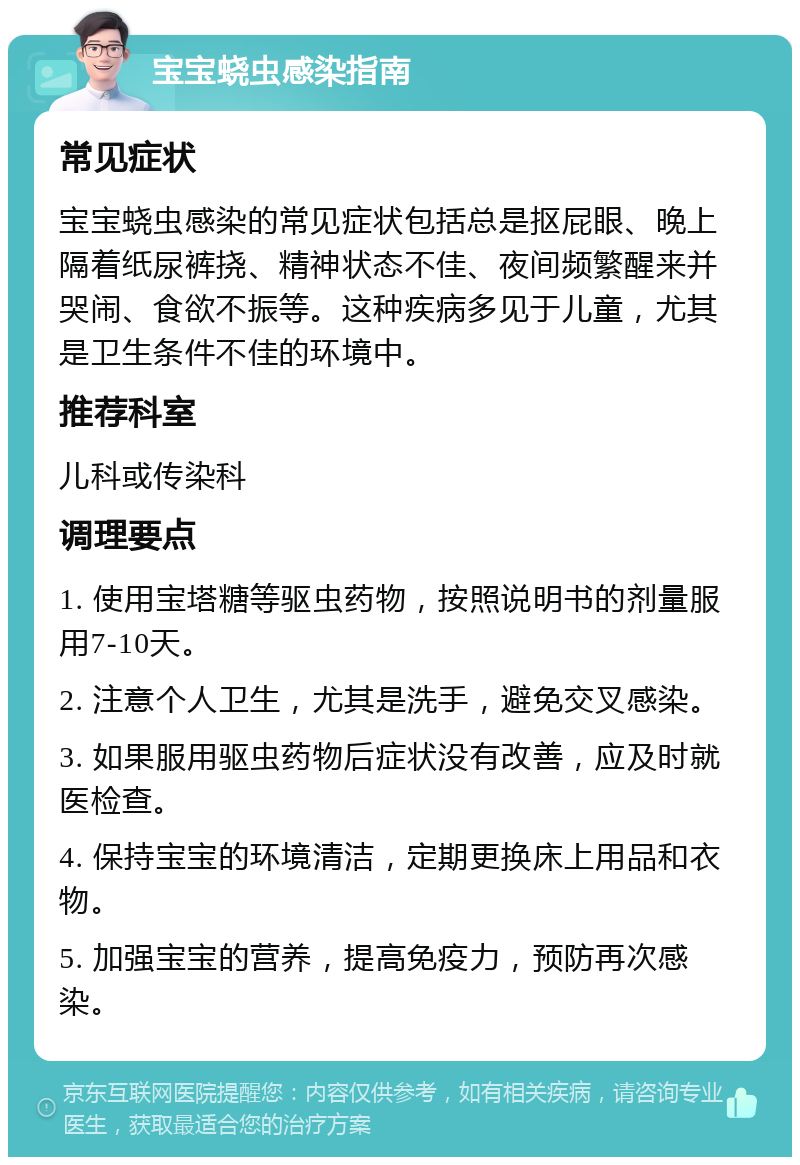 宝宝蛲虫感染指南 常见症状 宝宝蛲虫感染的常见症状包括总是抠屁眼、晚上隔着纸尿裤挠、精神状态不佳、夜间频繁醒来并哭闹、食欲不振等。这种疾病多见于儿童，尤其是卫生条件不佳的环境中。 推荐科室 儿科或传染科 调理要点 1. 使用宝塔糖等驱虫药物，按照说明书的剂量服用7-10天。 2. 注意个人卫生，尤其是洗手，避免交叉感染。 3. 如果服用驱虫药物后症状没有改善，应及时就医检查。 4. 保持宝宝的环境清洁，定期更换床上用品和衣物。 5. 加强宝宝的营养，提高免疫力，预防再次感染。