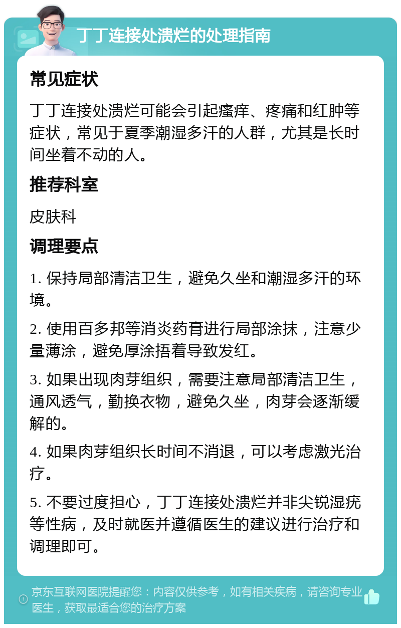 丁丁连接处溃烂的处理指南 常见症状 丁丁连接处溃烂可能会引起瘙痒、疼痛和红肿等症状，常见于夏季潮湿多汗的人群，尤其是长时间坐着不动的人。 推荐科室 皮肤科 调理要点 1. 保持局部清洁卫生，避免久坐和潮湿多汗的环境。 2. 使用百多邦等消炎药膏进行局部涂抹，注意少量薄涂，避免厚涂捂着导致发红。 3. 如果出现肉芽组织，需要注意局部清洁卫生，通风透气，勤换衣物，避免久坐，肉芽会逐渐缓解的。 4. 如果肉芽组织长时间不消退，可以考虑激光治疗。 5. 不要过度担心，丁丁连接处溃烂并非尖锐湿疣等性病，及时就医并遵循医生的建议进行治疗和调理即可。