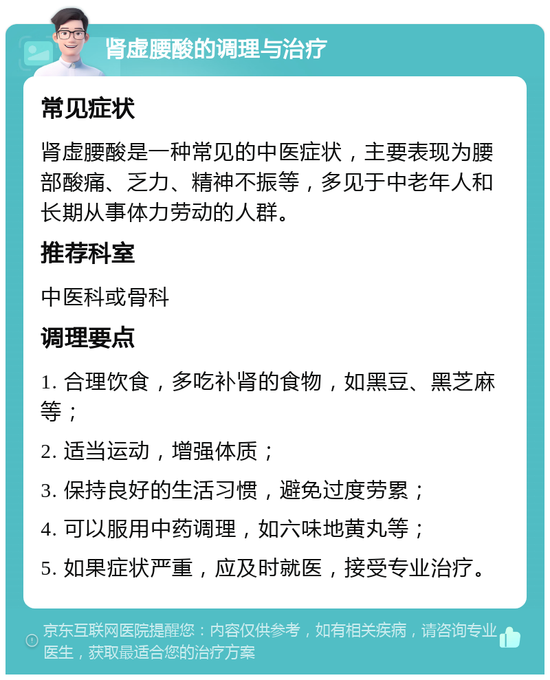 肾虚腰酸的调理与治疗 常见症状 肾虚腰酸是一种常见的中医症状，主要表现为腰部酸痛、乏力、精神不振等，多见于中老年人和长期从事体力劳动的人群。 推荐科室 中医科或骨科 调理要点 1. 合理饮食，多吃补肾的食物，如黑豆、黑芝麻等； 2. 适当运动，增强体质； 3. 保持良好的生活习惯，避免过度劳累； 4. 可以服用中药调理，如六味地黄丸等； 5. 如果症状严重，应及时就医，接受专业治疗。