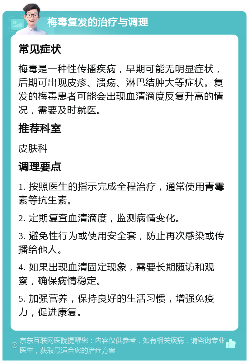 梅毒复发的治疗与调理 常见症状 梅毒是一种性传播疾病，早期可能无明显症状，后期可出现皮疹、溃疡、淋巴结肿大等症状。复发的梅毒患者可能会出现血清滴度反复升高的情况，需要及时就医。 推荐科室 皮肤科 调理要点 1. 按照医生的指示完成全程治疗，通常使用青霉素等抗生素。 2. 定期复查血清滴度，监测病情变化。 3. 避免性行为或使用安全套，防止再次感染或传播给他人。 4. 如果出现血清固定现象，需要长期随访和观察，确保病情稳定。 5. 加强营养，保持良好的生活习惯，增强免疫力，促进康复。