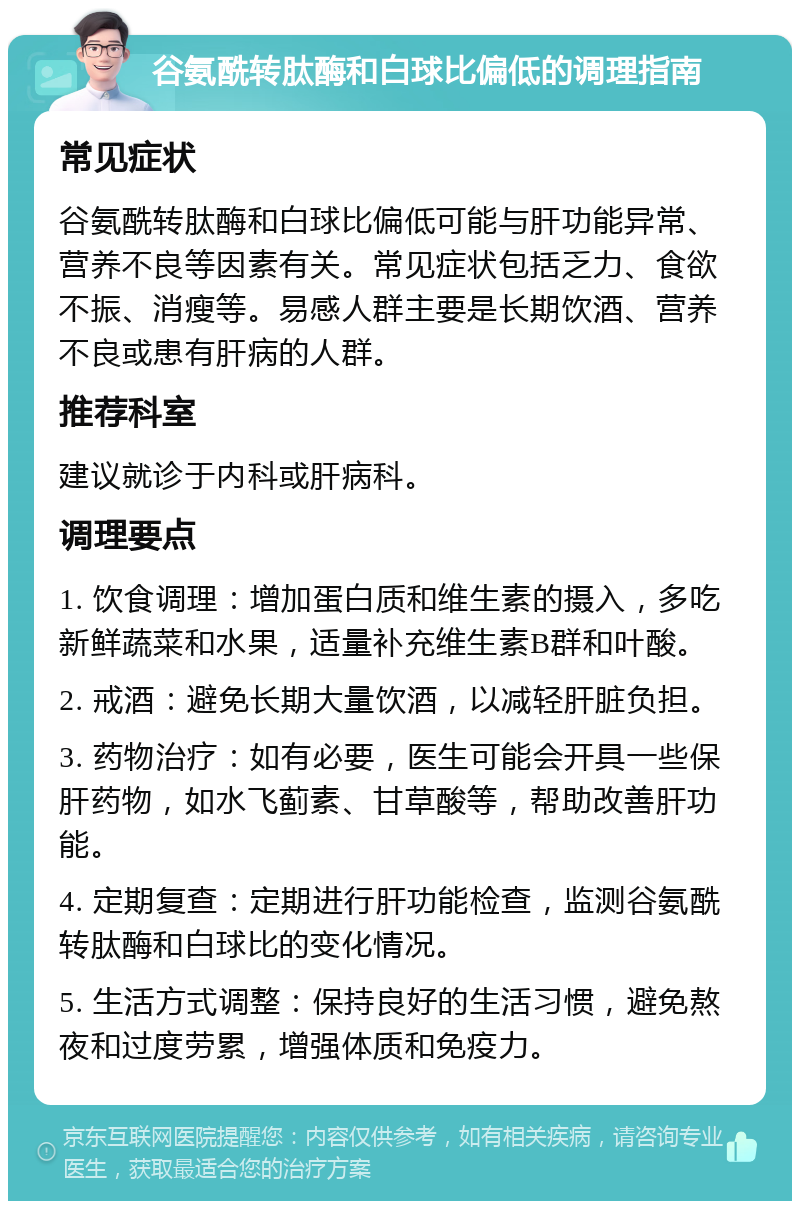 谷氨酰转肽酶和白球比偏低的调理指南 常见症状 谷氨酰转肽酶和白球比偏低可能与肝功能异常、营养不良等因素有关。常见症状包括乏力、食欲不振、消瘦等。易感人群主要是长期饮酒、营养不良或患有肝病的人群。 推荐科室 建议就诊于内科或肝病科。 调理要点 1. 饮食调理：增加蛋白质和维生素的摄入，多吃新鲜蔬菜和水果，适量补充维生素B群和叶酸。 2. 戒酒：避免长期大量饮酒，以减轻肝脏负担。 3. 药物治疗：如有必要，医生可能会开具一些保肝药物，如水飞蓟素、甘草酸等，帮助改善肝功能。 4. 定期复查：定期进行肝功能检查，监测谷氨酰转肽酶和白球比的变化情况。 5. 生活方式调整：保持良好的生活习惯，避免熬夜和过度劳累，增强体质和免疫力。