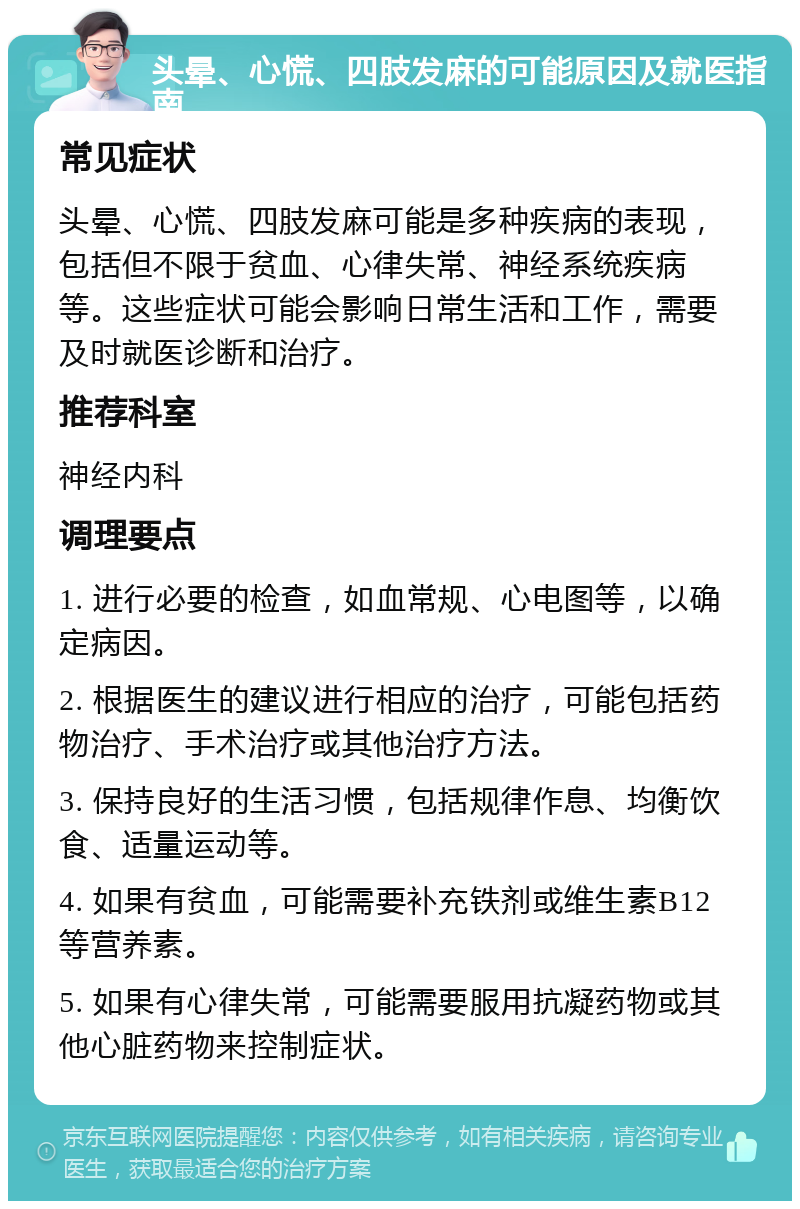 头晕、心慌、四肢发麻的可能原因及就医指南 常见症状 头晕、心慌、四肢发麻可能是多种疾病的表现，包括但不限于贫血、心律失常、神经系统疾病等。这些症状可能会影响日常生活和工作，需要及时就医诊断和治疗。 推荐科室 神经内科 调理要点 1. 进行必要的检查，如血常规、心电图等，以确定病因。 2. 根据医生的建议进行相应的治疗，可能包括药物治疗、手术治疗或其他治疗方法。 3. 保持良好的生活习惯，包括规律作息、均衡饮食、适量运动等。 4. 如果有贫血，可能需要补充铁剂或维生素B12等营养素。 5. 如果有心律失常，可能需要服用抗凝药物或其他心脏药物来控制症状。