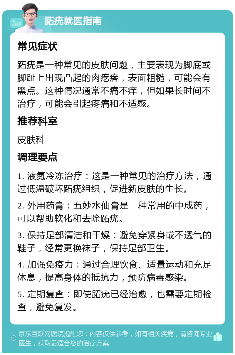 跖疣就医指南 常见症状 跖疣是一种常见的皮肤问题，主要表现为脚底或脚趾上出现凸起的肉疙瘩，表面粗糙，可能会有黑点。这种情况通常不痛不痒，但如果长时间不治疗，可能会引起疼痛和不适感。 推荐科室 皮肤科 调理要点 1. 液氮冷冻治疗：这是一种常见的治疗方法，通过低温破坏跖疣组织，促进新皮肤的生长。 2. 外用药膏：五妙水仙膏是一种常用的中成药，可以帮助软化和去除跖疣。 3. 保持足部清洁和干燥：避免穿紧身或不透气的鞋子，经常更换袜子，保持足部卫生。 4. 加强免疫力：通过合理饮食、适量运动和充足休息，提高身体的抵抗力，预防病毒感染。 5. 定期复查：即使跖疣已经治愈，也需要定期检查，避免复发。