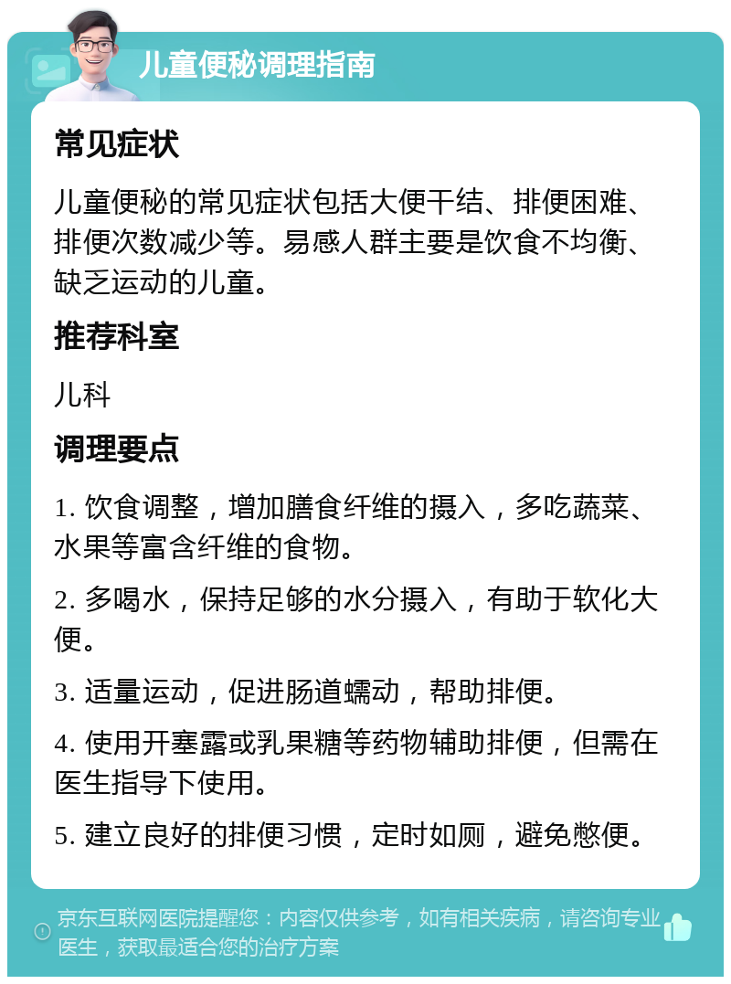 儿童便秘调理指南 常见症状 儿童便秘的常见症状包括大便干结、排便困难、排便次数减少等。易感人群主要是饮食不均衡、缺乏运动的儿童。 推荐科室 儿科 调理要点 1. 饮食调整，增加膳食纤维的摄入，多吃蔬菜、水果等富含纤维的食物。 2. 多喝水，保持足够的水分摄入，有助于软化大便。 3. 适量运动，促进肠道蠕动，帮助排便。 4. 使用开塞露或乳果糖等药物辅助排便，但需在医生指导下使用。 5. 建立良好的排便习惯，定时如厕，避免憋便。