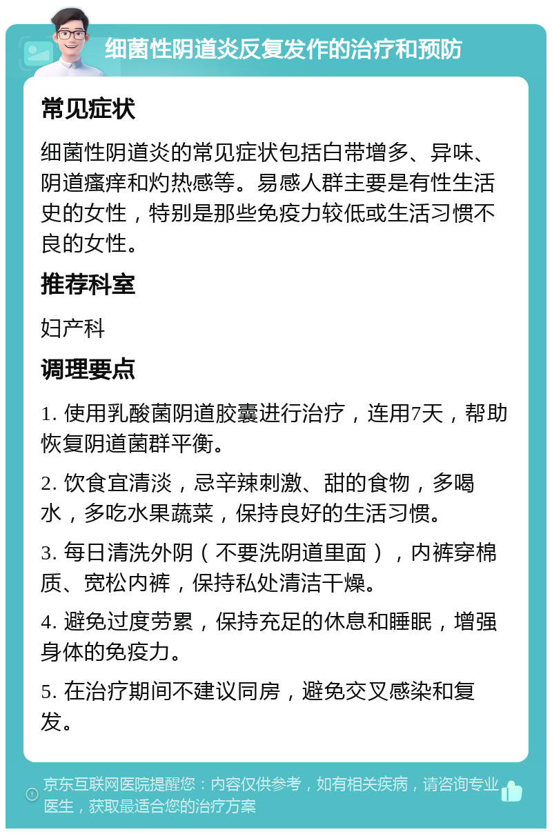 细菌性阴道炎反复发作的治疗和预防 常见症状 细菌性阴道炎的常见症状包括白带增多、异味、阴道瘙痒和灼热感等。易感人群主要是有性生活史的女性，特别是那些免疫力较低或生活习惯不良的女性。 推荐科室 妇产科 调理要点 1. 使用乳酸菌阴道胶囊进行治疗，连用7天，帮助恢复阴道菌群平衡。 2. 饮食宜清淡，忌辛辣刺激、甜的食物，多喝水，多吃水果蔬菜，保持良好的生活习惯。 3. 每日清洗外阴（不要洗阴道里面），内裤穿棉质、宽松内裤，保持私处清洁干燥。 4. 避免过度劳累，保持充足的休息和睡眠，增强身体的免疫力。 5. 在治疗期间不建议同房，避免交叉感染和复发。