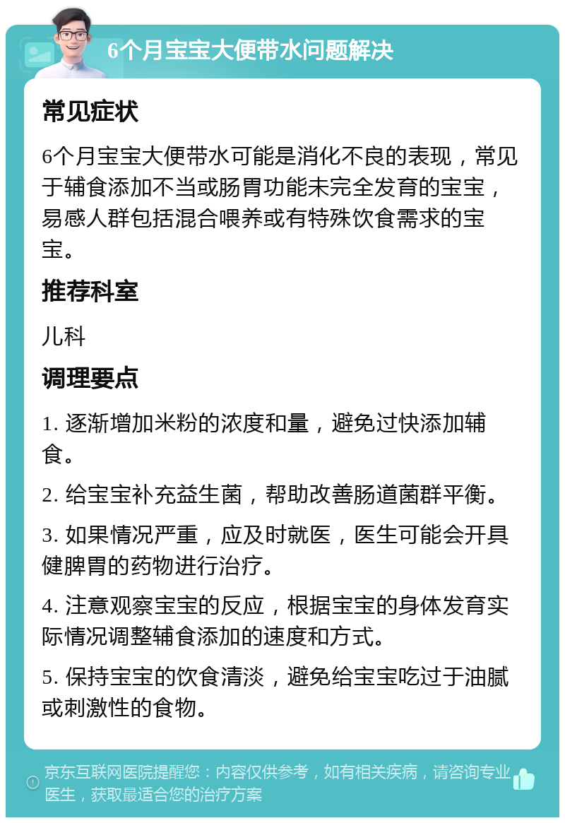 6个月宝宝大便带水问题解决 常见症状 6个月宝宝大便带水可能是消化不良的表现，常见于辅食添加不当或肠胃功能未完全发育的宝宝，易感人群包括混合喂养或有特殊饮食需求的宝宝。 推荐科室 儿科 调理要点 1. 逐渐增加米粉的浓度和量，避免过快添加辅食。 2. 给宝宝补充益生菌，帮助改善肠道菌群平衡。 3. 如果情况严重，应及时就医，医生可能会开具健脾胃的药物进行治疗。 4. 注意观察宝宝的反应，根据宝宝的身体发育实际情况调整辅食添加的速度和方式。 5. 保持宝宝的饮食清淡，避免给宝宝吃过于油腻或刺激性的食物。