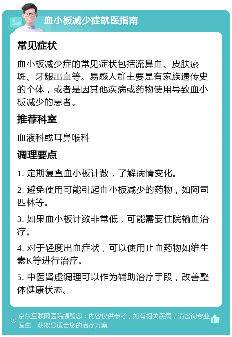 血小板减少症就医指南 常见症状 血小板减少症的常见症状包括流鼻血、皮肤瘀斑、牙龈出血等。易感人群主要是有家族遗传史的个体，或者是因其他疾病或药物使用导致血小板减少的患者。 推荐科室 血液科或耳鼻喉科 调理要点 1. 定期复查血小板计数，了解病情变化。 2. 避免使用可能引起血小板减少的药物，如阿司匹林等。 3. 如果血小板计数非常低，可能需要住院输血治疗。 4. 对于轻度出血症状，可以使用止血药物如维生素K等进行治疗。 5. 中医肾虚调理可以作为辅助治疗手段，改善整体健康状态。