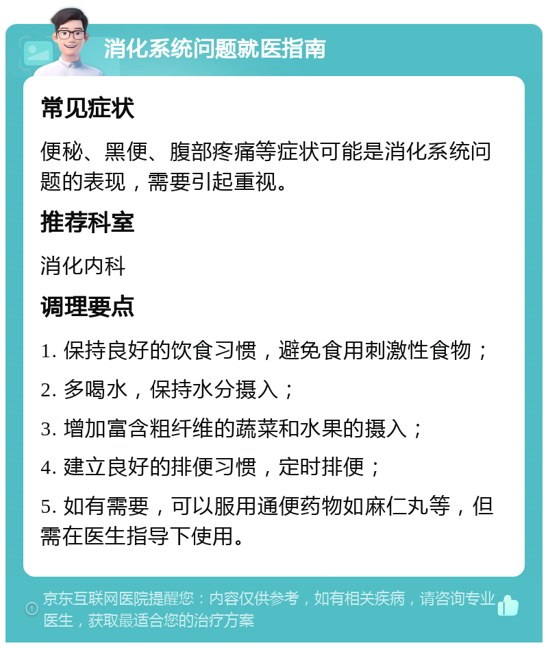 消化系统问题就医指南 常见症状 便秘、黑便、腹部疼痛等症状可能是消化系统问题的表现，需要引起重视。 推荐科室 消化内科 调理要点 1. 保持良好的饮食习惯，避免食用刺激性食物； 2. 多喝水，保持水分摄入； 3. 增加富含粗纤维的蔬菜和水果的摄入； 4. 建立良好的排便习惯，定时排便； 5. 如有需要，可以服用通便药物如麻仁丸等，但需在医生指导下使用。