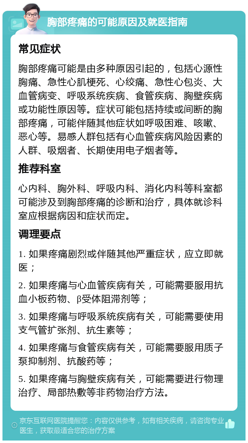 胸部疼痛的可能原因及就医指南 常见症状 胸部疼痛可能是由多种原因引起的，包括心源性胸痛、急性心肌梗死、心绞痛、急性心包炎、大血管病变、呼吸系统疾病、食管疾病、胸壁疾病或功能性原因等。症状可能包括持续或间断的胸部疼痛，可能伴随其他症状如呼吸困难、咳嗽、恶心等。易感人群包括有心血管疾病风险因素的人群、吸烟者、长期使用电子烟者等。 推荐科室 心内科、胸外科、呼吸内科、消化内科等科室都可能涉及到胸部疼痛的诊断和治疗，具体就诊科室应根据病因和症状而定。 调理要点 1. 如果疼痛剧烈或伴随其他严重症状，应立即就医； 2. 如果疼痛与心血管疾病有关，可能需要服用抗血小板药物、β受体阻滞剂等； 3. 如果疼痛与呼吸系统疾病有关，可能需要使用支气管扩张剂、抗生素等； 4. 如果疼痛与食管疾病有关，可能需要服用质子泵抑制剂、抗酸药等； 5. 如果疼痛与胸壁疾病有关，可能需要进行物理治疗、局部热敷等非药物治疗方法。