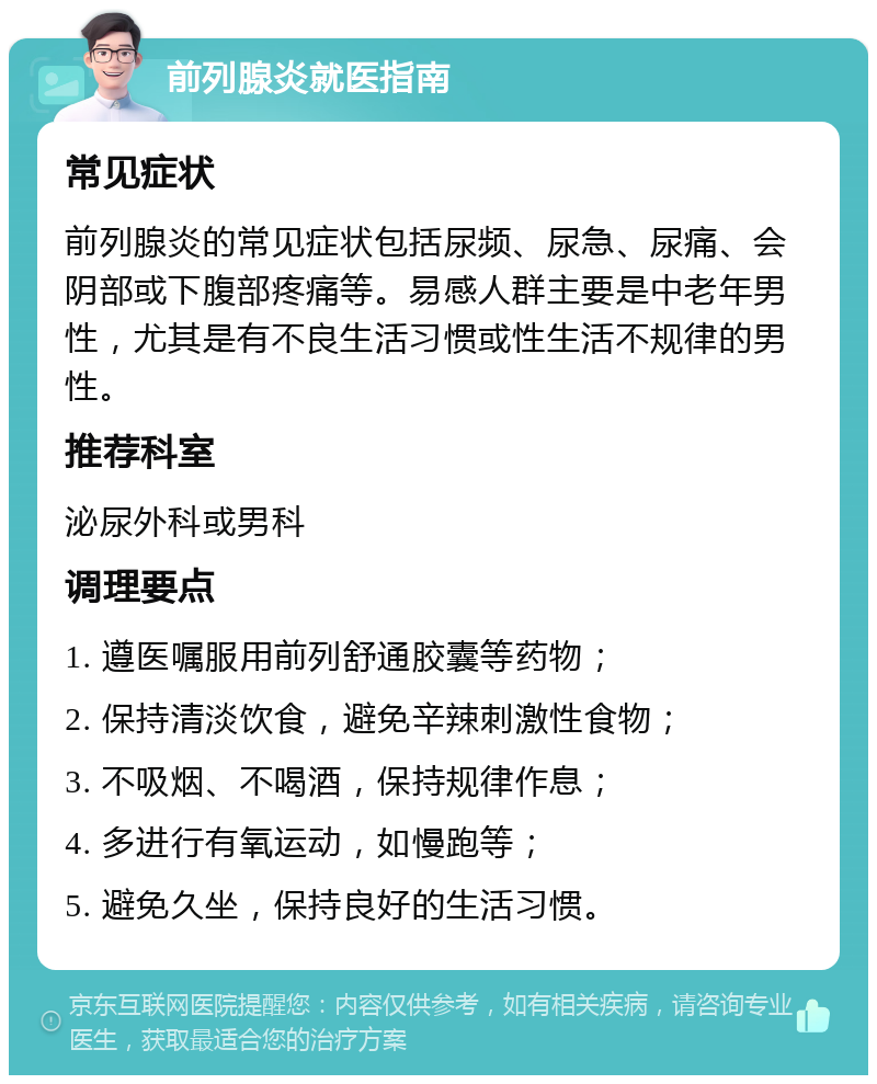 前列腺炎就医指南 常见症状 前列腺炎的常见症状包括尿频、尿急、尿痛、会阴部或下腹部疼痛等。易感人群主要是中老年男性，尤其是有不良生活习惯或性生活不规律的男性。 推荐科室 泌尿外科或男科 调理要点 1. 遵医嘱服用前列舒通胶囊等药物； 2. 保持清淡饮食，避免辛辣刺激性食物； 3. 不吸烟、不喝酒，保持规律作息； 4. 多进行有氧运动，如慢跑等； 5. 避免久坐，保持良好的生活习惯。