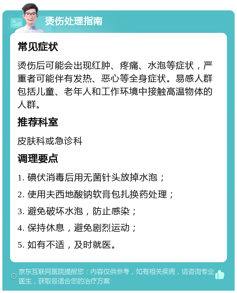 烫伤处理指南 常见症状 烫伤后可能会出现红肿、疼痛、水泡等症状，严重者可能伴有发热、恶心等全身症状。易感人群包括儿童、老年人和工作环境中接触高温物体的人群。 推荐科室 皮肤科或急诊科 调理要点 1. 碘伏消毒后用无菌针头放掉水泡； 2. 使用夫西地酸钠软膏包扎换药处理； 3. 避免破坏水泡，防止感染； 4. 保持休息，避免剧烈运动； 5. 如有不适，及时就医。