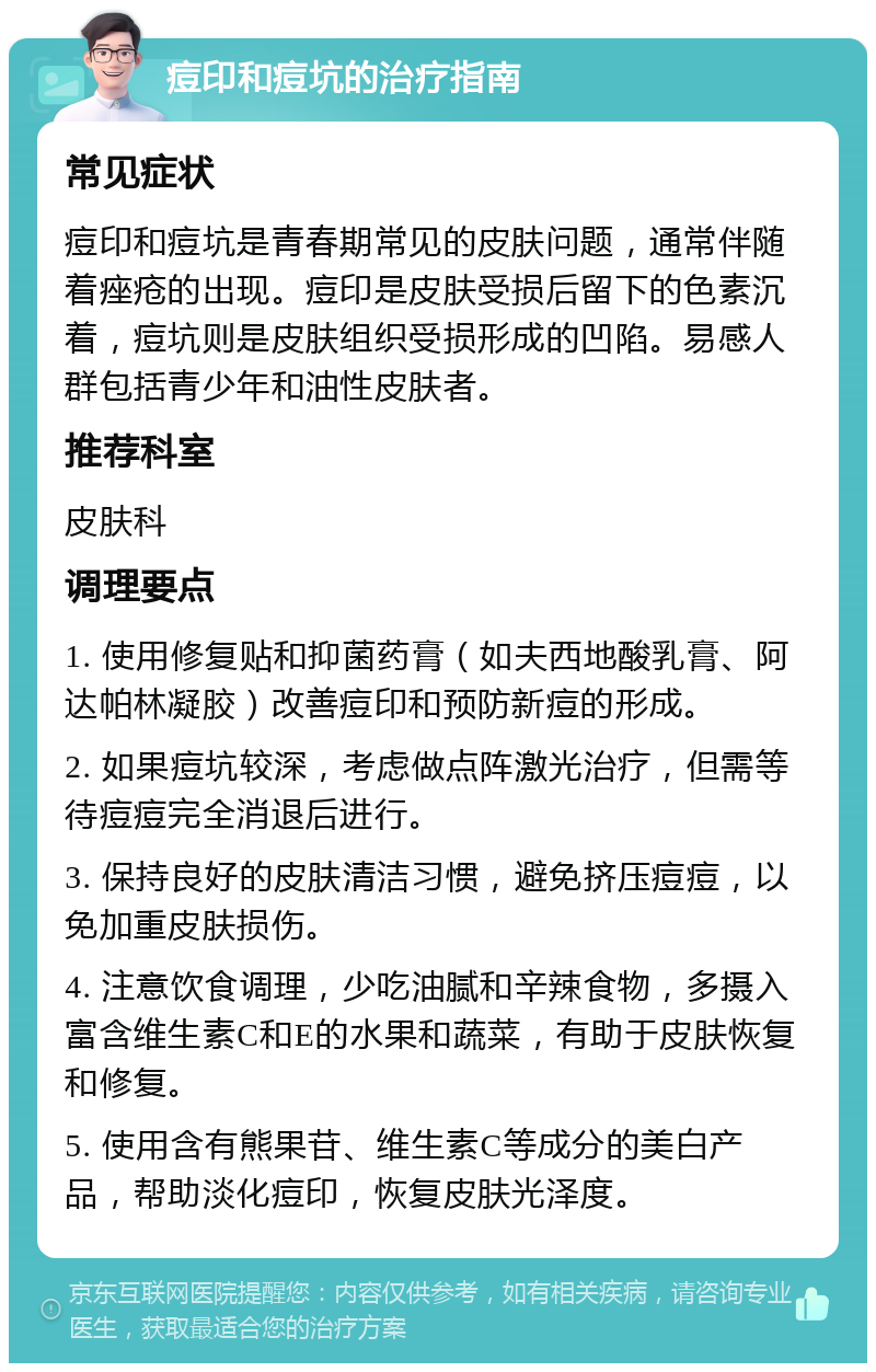 痘印和痘坑的治疗指南 常见症状 痘印和痘坑是青春期常见的皮肤问题，通常伴随着痤疮的出现。痘印是皮肤受损后留下的色素沉着，痘坑则是皮肤组织受损形成的凹陷。易感人群包括青少年和油性皮肤者。 推荐科室 皮肤科 调理要点 1. 使用修复贴和抑菌药膏（如夫西地酸乳膏、阿达帕林凝胶）改善痘印和预防新痘的形成。 2. 如果痘坑较深，考虑做点阵激光治疗，但需等待痘痘完全消退后进行。 3. 保持良好的皮肤清洁习惯，避免挤压痘痘，以免加重皮肤损伤。 4. 注意饮食调理，少吃油腻和辛辣食物，多摄入富含维生素C和E的水果和蔬菜，有助于皮肤恢复和修复。 5. 使用含有熊果苷、维生素C等成分的美白产品，帮助淡化痘印，恢复皮肤光泽度。