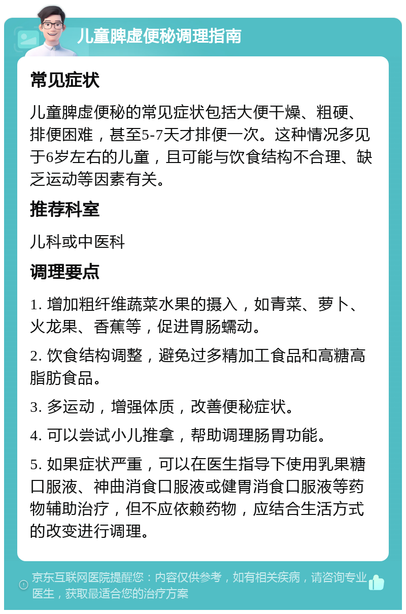 儿童脾虚便秘调理指南 常见症状 儿童脾虚便秘的常见症状包括大便干燥、粗硬、排便困难，甚至5-7天才排便一次。这种情况多见于6岁左右的儿童，且可能与饮食结构不合理、缺乏运动等因素有关。 推荐科室 儿科或中医科 调理要点 1. 增加粗纤维蔬菜水果的摄入，如青菜、萝卜、火龙果、香蕉等，促进胃肠蠕动。 2. 饮食结构调整，避免过多精加工食品和高糖高脂肪食品。 3. 多运动，增强体质，改善便秘症状。 4. 可以尝试小儿推拿，帮助调理肠胃功能。 5. 如果症状严重，可以在医生指导下使用乳果糖口服液、神曲消食口服液或健胃消食口服液等药物辅助治疗，但不应依赖药物，应结合生活方式的改变进行调理。