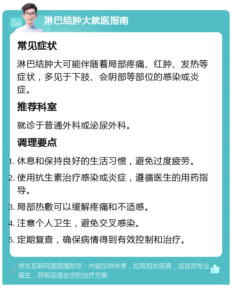 淋巴结肿大就医指南 常见症状 淋巴结肿大可能伴随着局部疼痛、红肿、发热等症状，多见于下肢、会阴部等部位的感染或炎症。 推荐科室 就诊于普通外科或泌尿外科。 调理要点 休息和保持良好的生活习惯，避免过度疲劳。 使用抗生素治疗感染或炎症，遵循医生的用药指导。 局部热敷可以缓解疼痛和不适感。 注意个人卫生，避免交叉感染。 定期复查，确保病情得到有效控制和治疗。