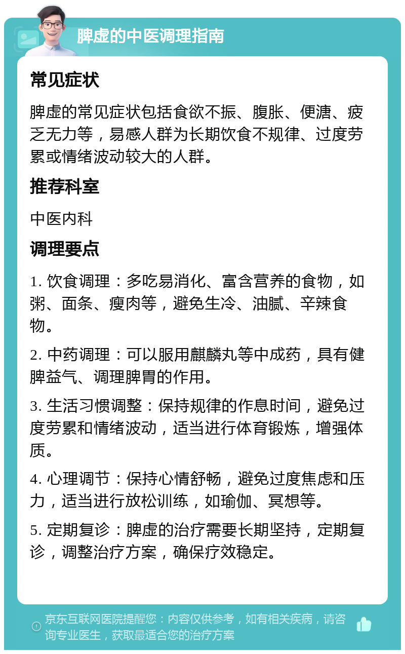 脾虚的中医调理指南 常见症状 脾虚的常见症状包括食欲不振、腹胀、便溏、疲乏无力等，易感人群为长期饮食不规律、过度劳累或情绪波动较大的人群。 推荐科室 中医内科 调理要点 1. 饮食调理：多吃易消化、富含营养的食物，如粥、面条、瘦肉等，避免生冷、油腻、辛辣食物。 2. 中药调理：可以服用麒麟丸等中成药，具有健脾益气、调理脾胃的作用。 3. 生活习惯调整：保持规律的作息时间，避免过度劳累和情绪波动，适当进行体育锻炼，增强体质。 4. 心理调节：保持心情舒畅，避免过度焦虑和压力，适当进行放松训练，如瑜伽、冥想等。 5. 定期复诊：脾虚的治疗需要长期坚持，定期复诊，调整治疗方案，确保疗效稳定。